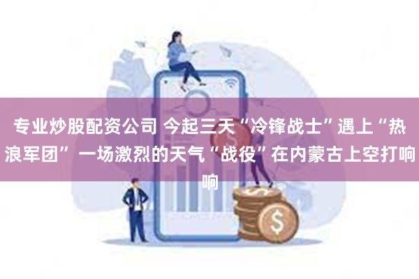 专业炒股配资公司 今起三天“冷锋战士”遇上“热浪军团” 一场激烈的天气“战役”在内蒙古上空打响