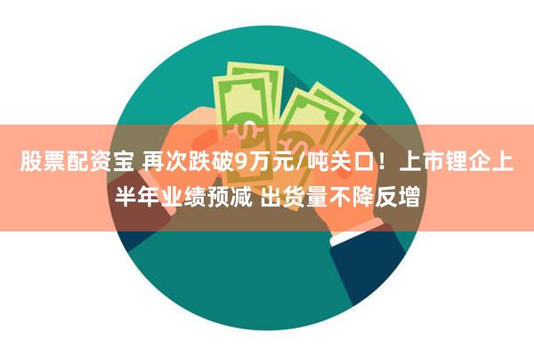 股票配资宝 再次跌破9万元/吨关口！上市锂企上半年业绩预减 出货量不降反增