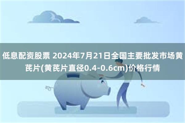 低息配资股票 2024年7月21日全国主要批发市场黄芪片(黄芪片直径0.4-0.6cm)价格行情