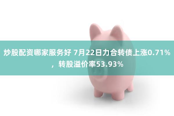 炒股配资哪家服务好 7月22日力合转债上涨0.71%，转股溢价率53.93%