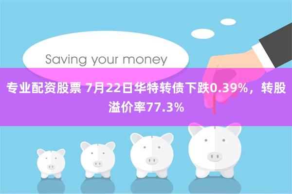 专业配资股票 7月22日华特转债下跌0.39%，转股溢价率77.3%