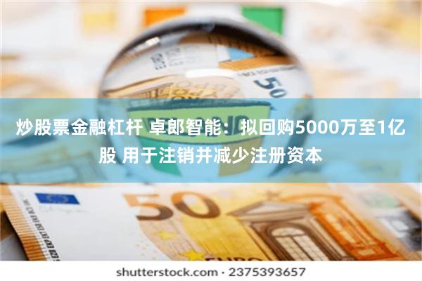 炒股票金融杠杆 卓郎智能：拟回购5000万至1亿股 用于注销并减少注册资本