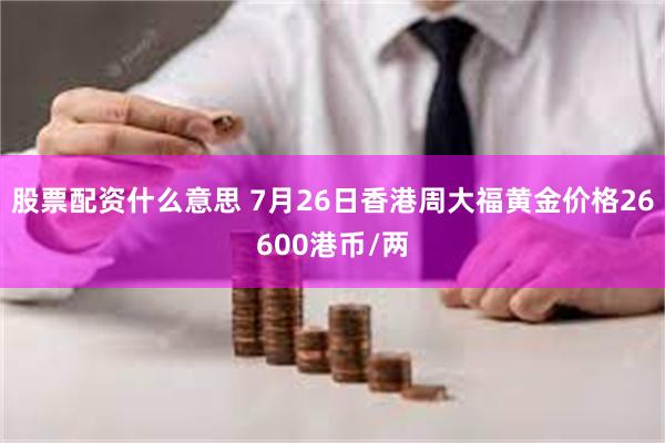 股票配资什么意思 7月26日香港周大福黄金价格26600港币/两