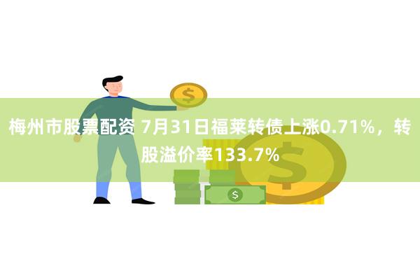 梅州市股票配资 7月31日福莱转债上涨0.71%，转股溢价率133.7%