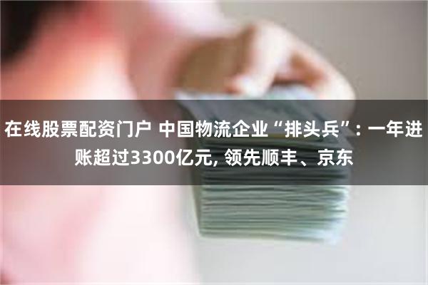 在线股票配资门户 中国物流企业“排头兵”: 一年进账超过3300亿元, 领先顺丰、京东