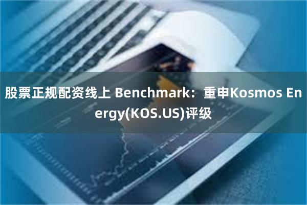 股票正规配资线上 Benchmark：重申Kosmos Energy(KOS.US)评级